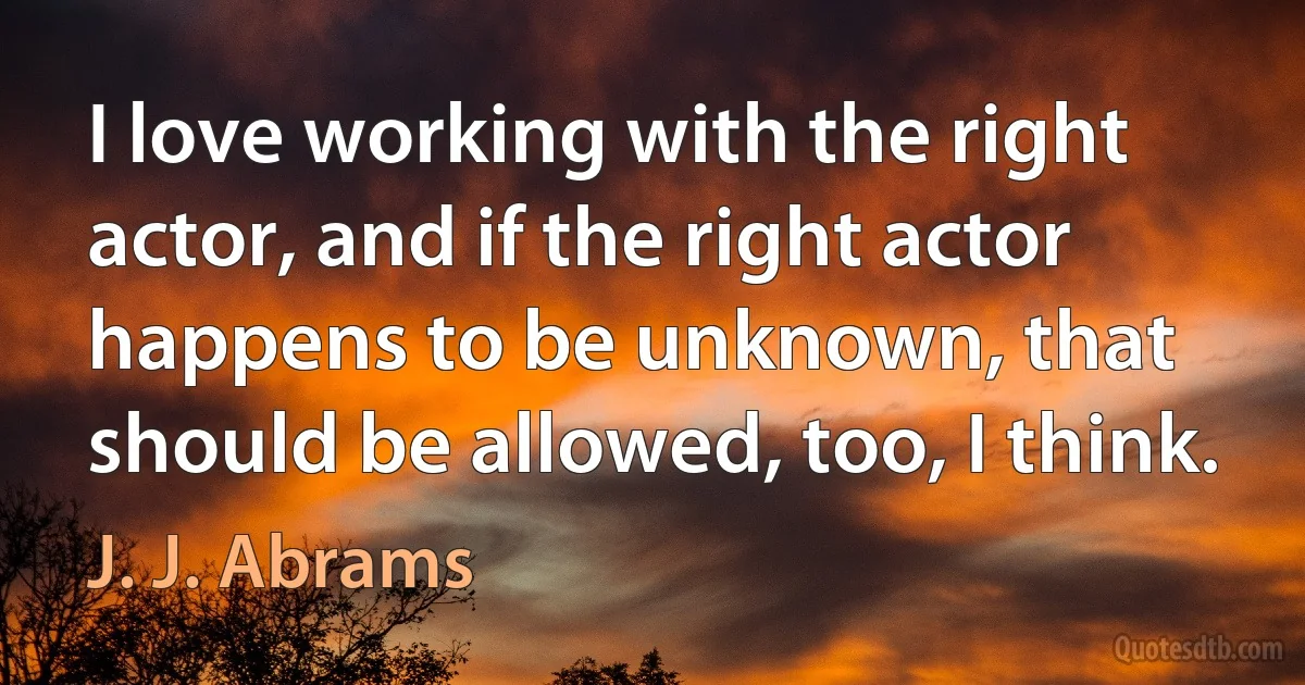 I love working with the right actor, and if the right actor happens to be unknown, that should be allowed, too, I think. (J. J. Abrams)