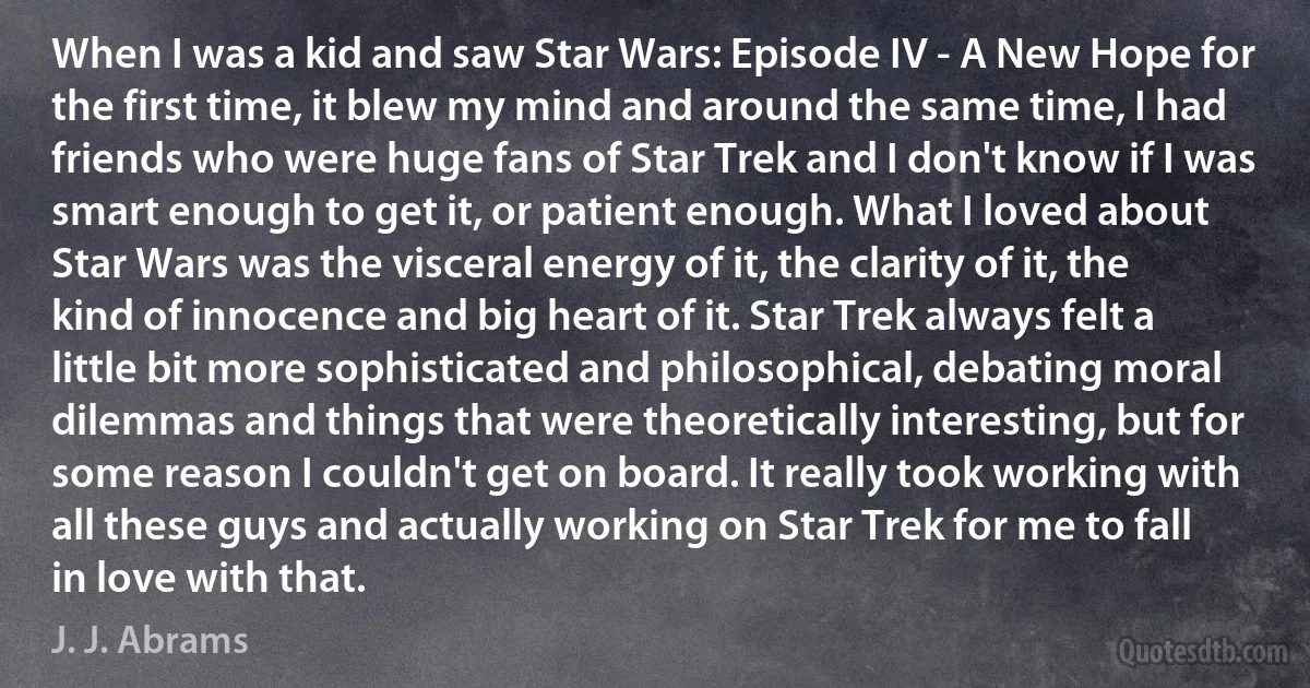 When I was a kid and saw Star Wars: Episode IV - A New Hope for the first time, it blew my mind and around the same time, I had friends who were huge fans of Star Trek and I don't know if I was smart enough to get it, or patient enough. What I loved about Star Wars was the visceral energy of it, the clarity of it, the kind of innocence and big heart of it. Star Trek always felt a little bit more sophisticated and philosophical, debating moral dilemmas and things that were theoretically interesting, but for some reason I couldn't get on board. It really took working with all these guys and actually working on Star Trek for me to fall in love with that. (J. J. Abrams)