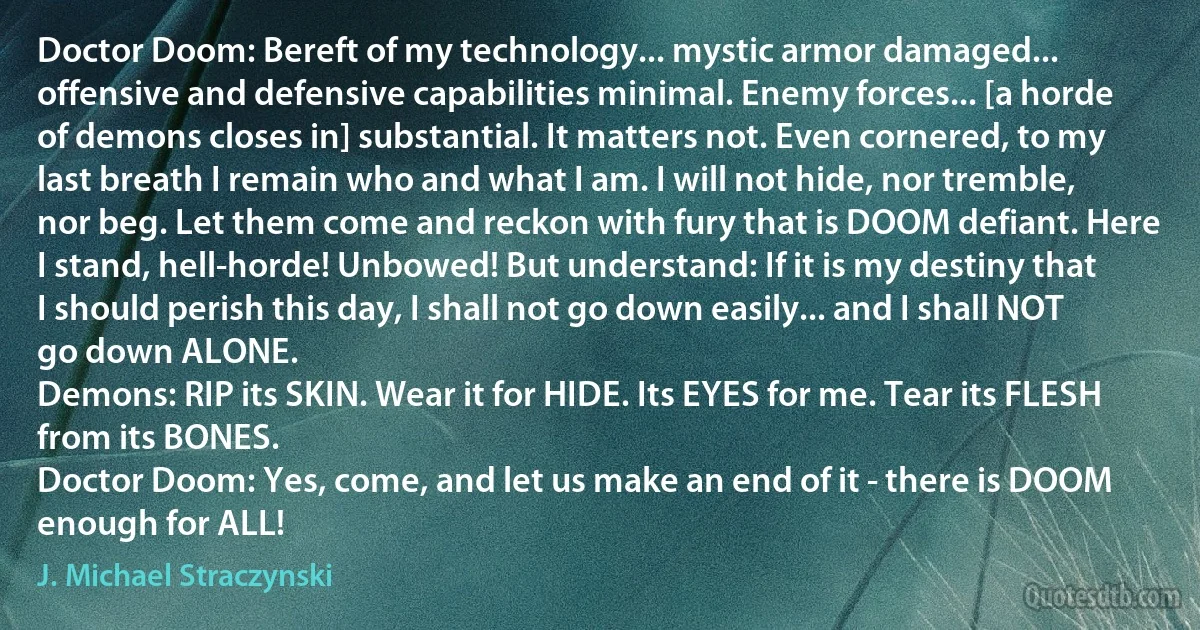 Doctor Doom: Bereft of my technology... mystic armor damaged... offensive and defensive capabilities minimal. Enemy forces... [a horde of demons closes in] substantial. It matters not. Even cornered, to my last breath I remain who and what I am. I will not hide, nor tremble, nor beg. Let them come and reckon with fury that is DOOM defiant. Here I stand, hell-horde! Unbowed! But understand: If it is my destiny that I should perish this day, I shall not go down easily... and I shall NOT go down ALONE.
Demons: RIP its SKIN. Wear it for HIDE. Its EYES for me. Tear its FLESH from its BONES.
Doctor Doom: Yes, come, and let us make an end of it - there is DOOM enough for ALL! (J. Michael Straczynski)