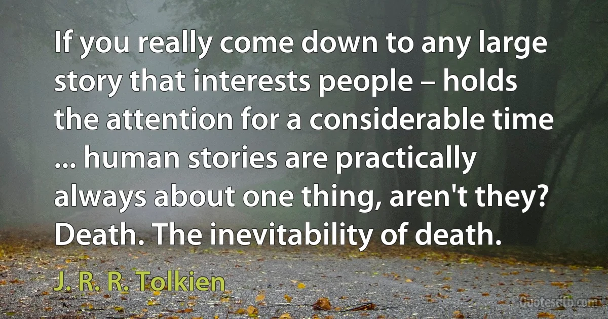 If you really come down to any large story that interests people – holds the attention for a considerable time ... human stories are practically always about one thing, aren't they? Death. The inevitability of death. (J. R. R. Tolkien)