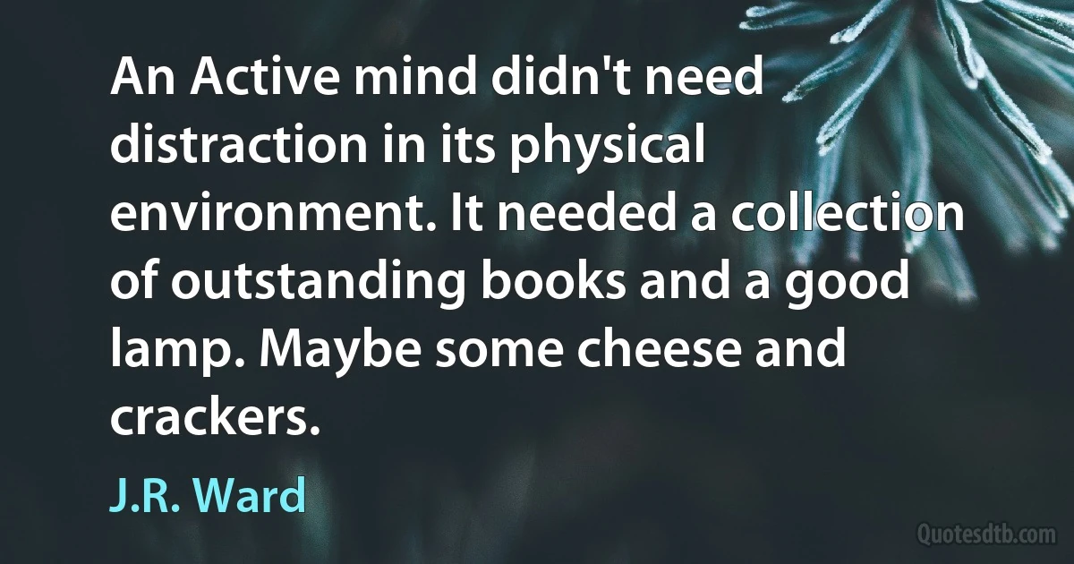 An Active mind didn't need distraction in its physical environment. It needed a collection of outstanding books and a good lamp. Maybe some cheese and crackers. (J.R. Ward)