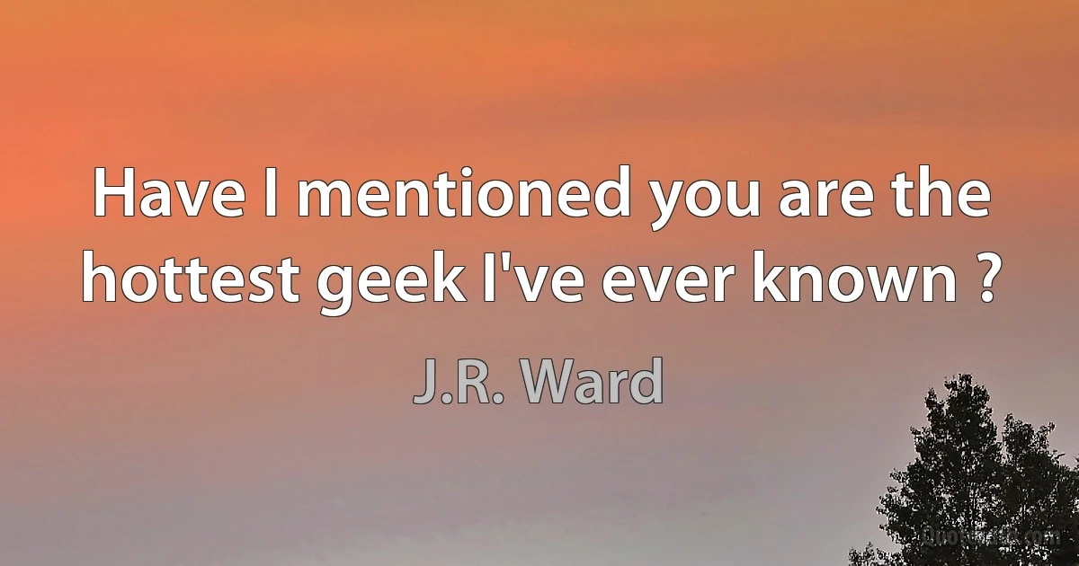 Have I mentioned you are the hottest geek I've ever known ? (J.R. Ward)