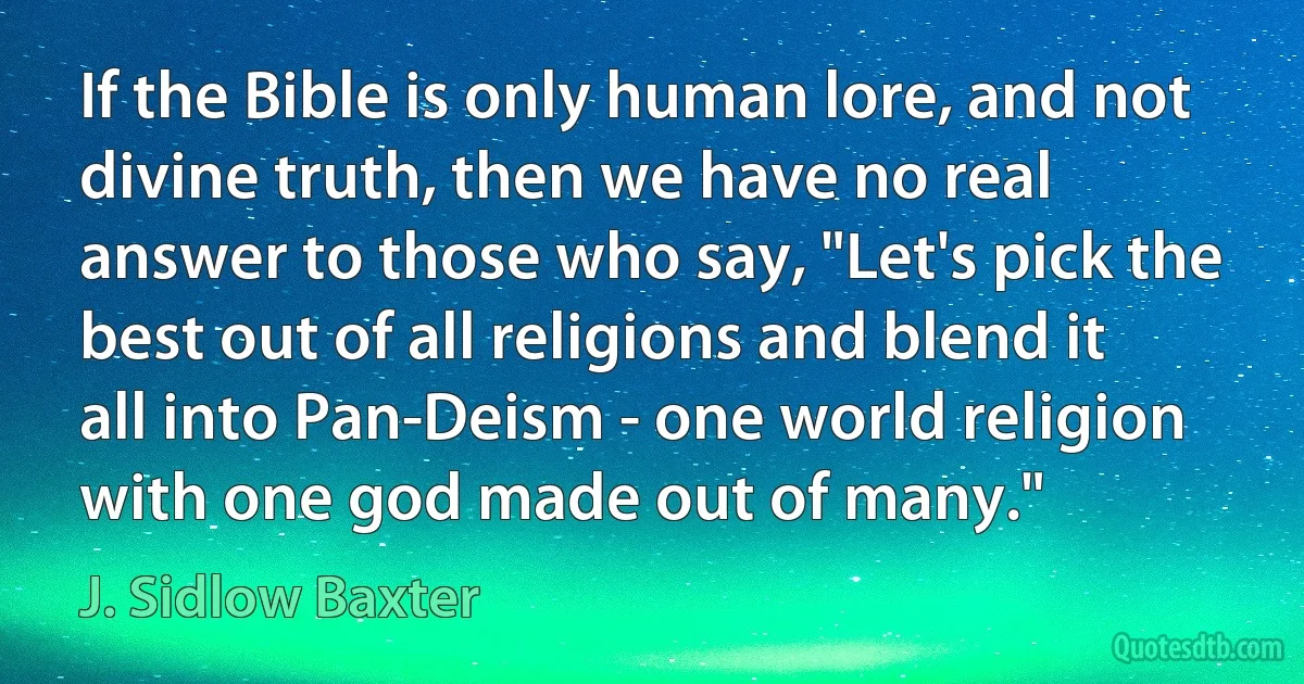 If the Bible is only human lore, and not divine truth, then we have no real answer to those who say, "Let's pick the best out of all religions and blend it all into Pan-Deism - one world religion with one god made out of many." (J. Sidlow Baxter)