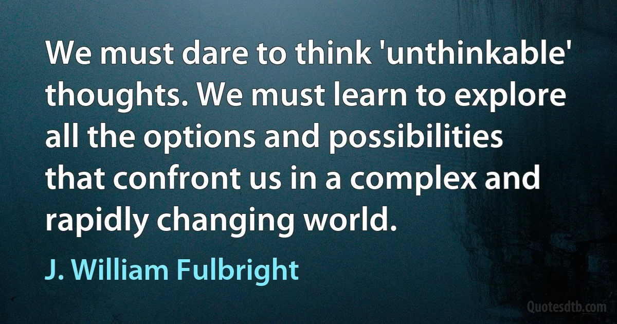 We must dare to think 'unthinkable' thoughts. We must learn to explore all the options and possibilities that confront us in a complex and rapidly changing world. (J. William Fulbright)