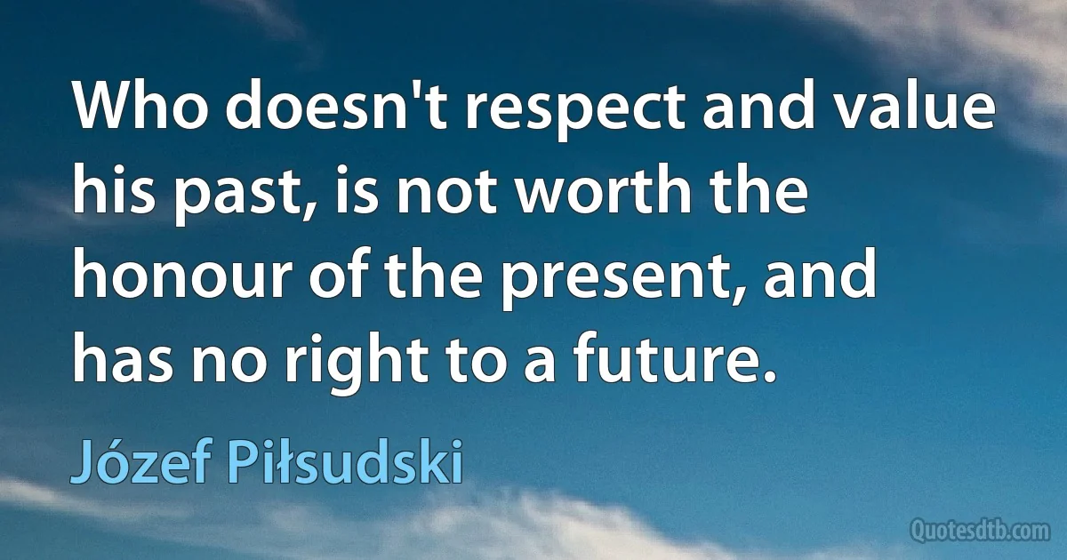 Who doesn't respect and value his past, is not worth the honour of the present, and has no right to a future. (Józef Piłsudski)