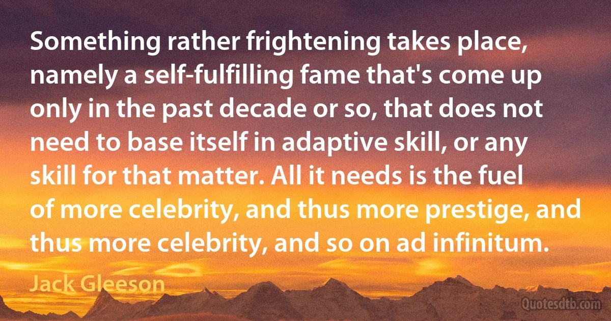 Something rather frightening takes place, namely a self-fulfilling fame that's come up only in the past decade or so, that does not need to base itself in adaptive skill, or any skill for that matter. All it needs is the fuel of more celebrity, and thus more prestige, and thus more celebrity, and so on ad infinitum. (Jack Gleeson)