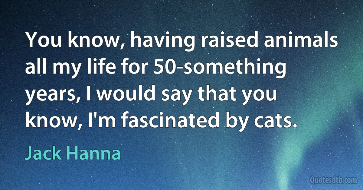 You know, having raised animals all my life for 50-something years, I would say that you know, I'm fascinated by cats. (Jack Hanna)