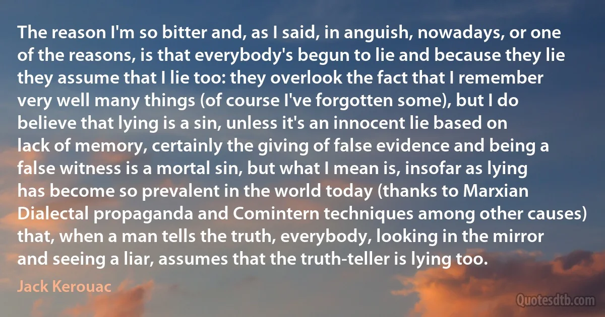 The reason I'm so bitter and, as I said, in anguish, nowadays, or one of the reasons, is that everybody's begun to lie and because they lie they assume that I lie too: they overlook the fact that I remember very well many things (of course I've forgotten some), but I do believe that lying is a sin, unless it's an innocent lie based on lack of memory, certainly the giving of false evidence and being a false witness is a mortal sin, but what I mean is, insofar as lying has become so prevalent in the world today (thanks to Marxian Dialectal propaganda and Comintern techniques among other causes) that, when a man tells the truth, everybody, looking in the mirror and seeing a liar, assumes that the truth-teller is lying too. (Jack Kerouac)