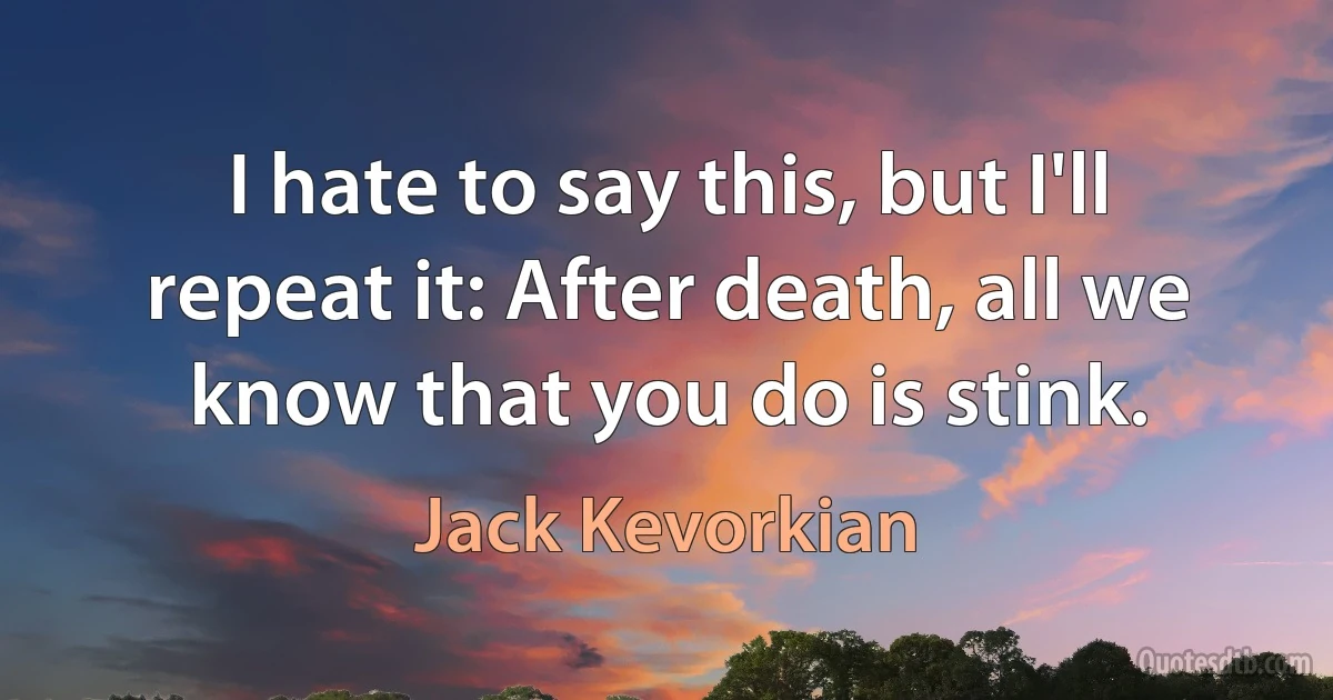 I hate to say this, but I'll repeat it: After death, all we know that you do is stink. (Jack Kevorkian)