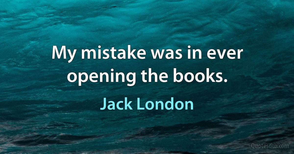 My mistake was in ever opening the books. (Jack London)