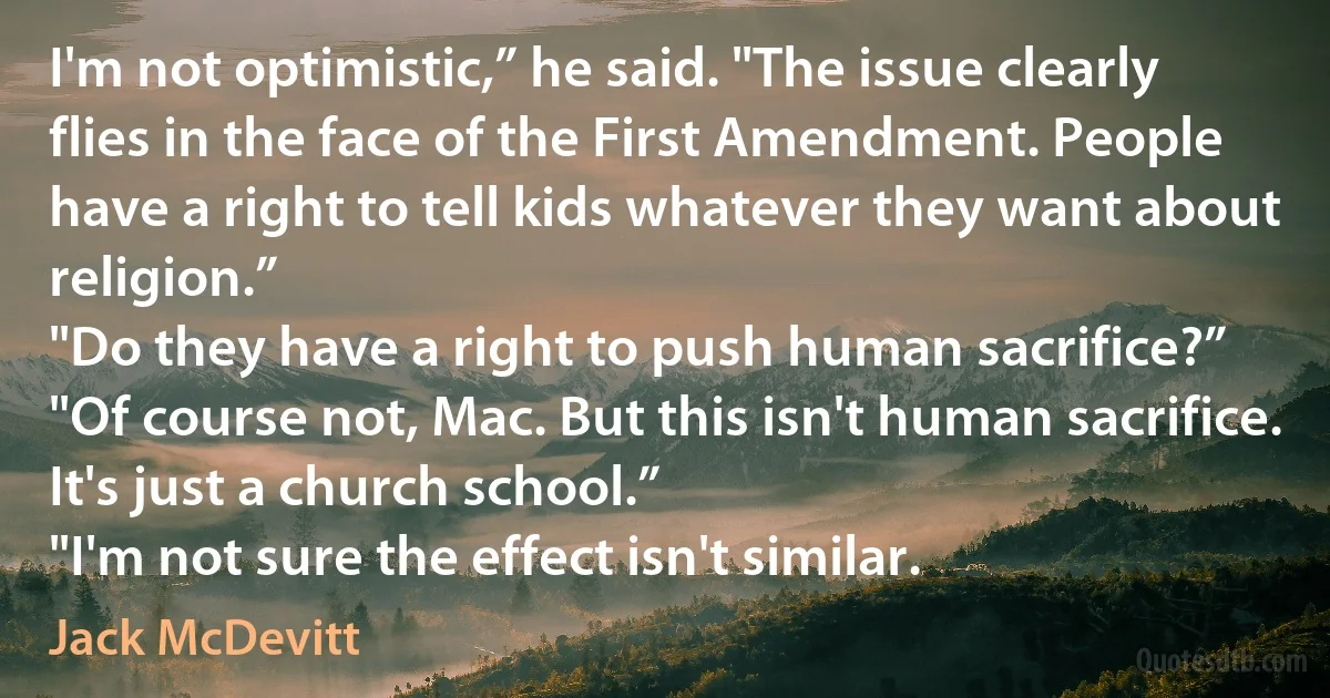 I'm not optimistic,” he said. "The issue clearly flies in the face of the First Amendment. People have a right to tell kids whatever they want about religion.”
"Do they have a right to push human sacrifice?”
"Of course not, Mac. But this isn't human sacrifice. It's just a church school.”
"I'm not sure the effect isn't similar. (Jack McDevitt)