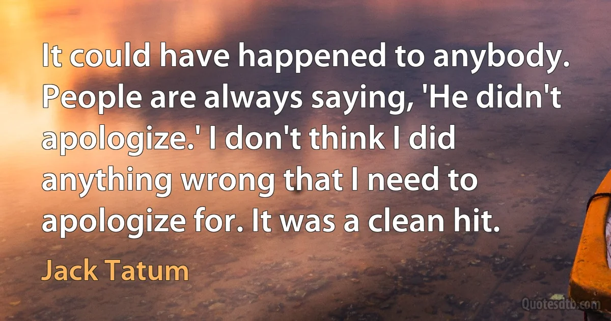 It could have happened to anybody. People are always saying, 'He didn't apologize.' I don't think I did anything wrong that I need to apologize for. It was a clean hit. (Jack Tatum)