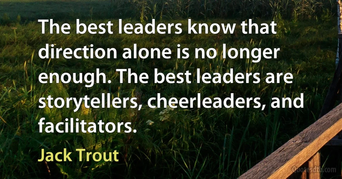 The best leaders know that direction alone is no longer enough. The best leaders are storytellers, cheerleaders, and facilitators. (Jack Trout)