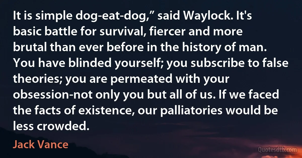 It is simple dog-eat-dog,” said Waylock. It's basic battle for survival, fiercer and more brutal than ever before in the history of man. You have blinded yourself; you subscribe to false theories; you are permeated with your obsession-not only you but all of us. If we faced the facts of existence, our palliatories would be less crowded. (Jack Vance)