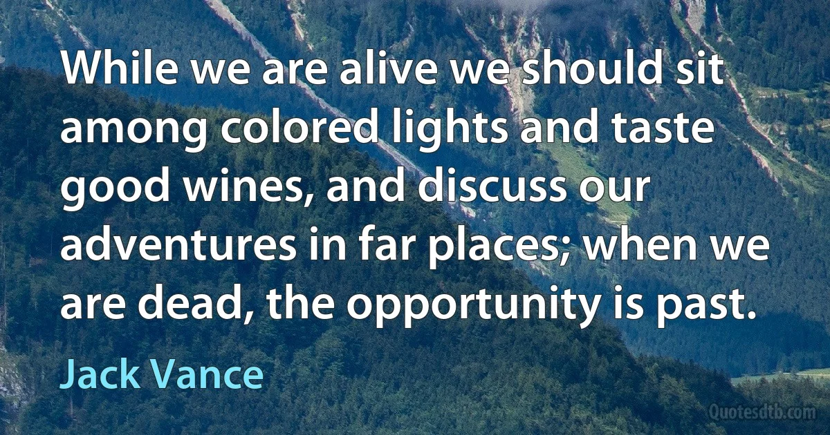 While we are alive we should sit among colored lights and taste good wines, and discuss our adventures in far places; when we are dead, the opportunity is past. (Jack Vance)