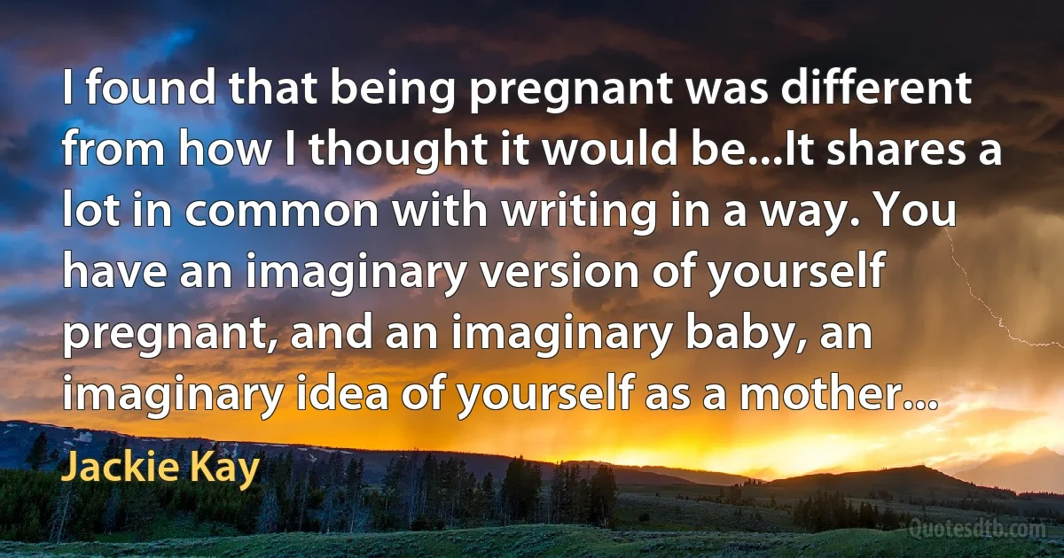 I found that being pregnant was different from how I thought it would be...It shares a lot in common with writing in a way. You have an imaginary version of yourself pregnant, and an imaginary baby, an imaginary idea of yourself as a mother... (Jackie Kay)