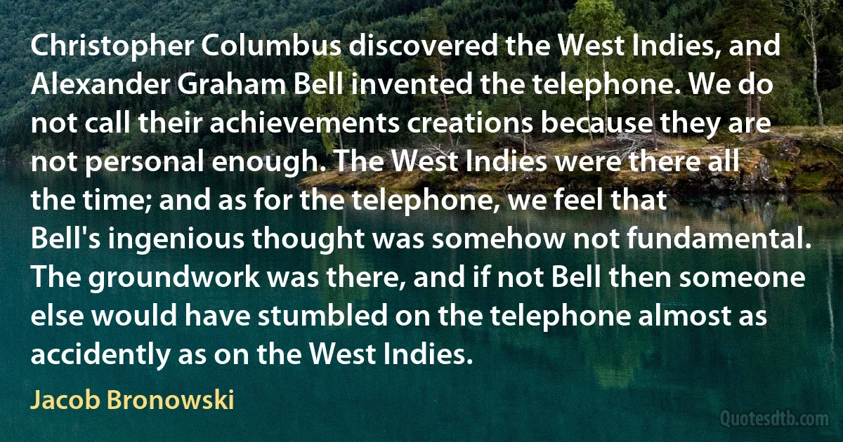 Christopher Columbus discovered the West Indies, and Alexander Graham Bell invented the telephone. We do not call their achievements creations because they are not personal enough. The West Indies were there all the time; and as for the telephone, we feel that Bell's ingenious thought was somehow not fundamental. The groundwork was there, and if not Bell then someone else would have stumbled on the telephone almost as accidently as on the West Indies. (Jacob Bronowski)