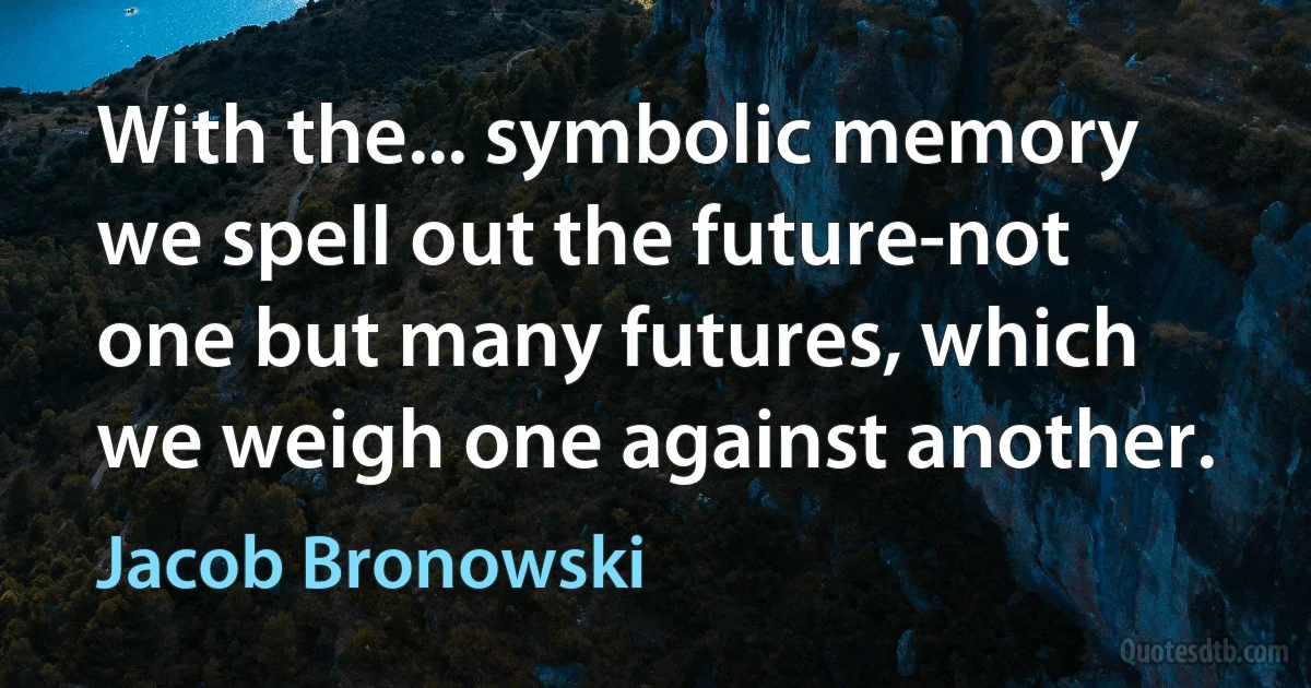 With the... symbolic memory we spell out the future-not one but many futures, which we weigh one against another. (Jacob Bronowski)