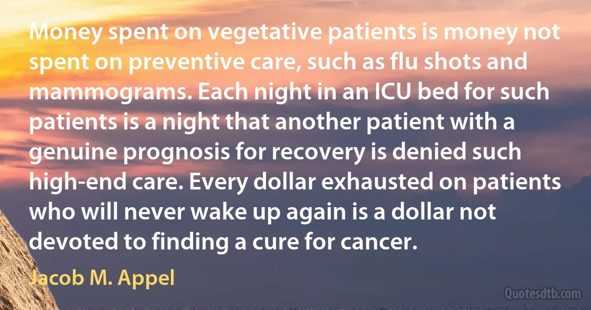 Money spent on vegetative patients is money not spent on preventive care, such as flu shots and mammograms. Each night in an ICU bed for such patients is a night that another patient with a genuine prognosis for recovery is denied such high-end care. Every dollar exhausted on patients who will never wake up again is a dollar not devoted to finding a cure for cancer. (Jacob M. Appel)