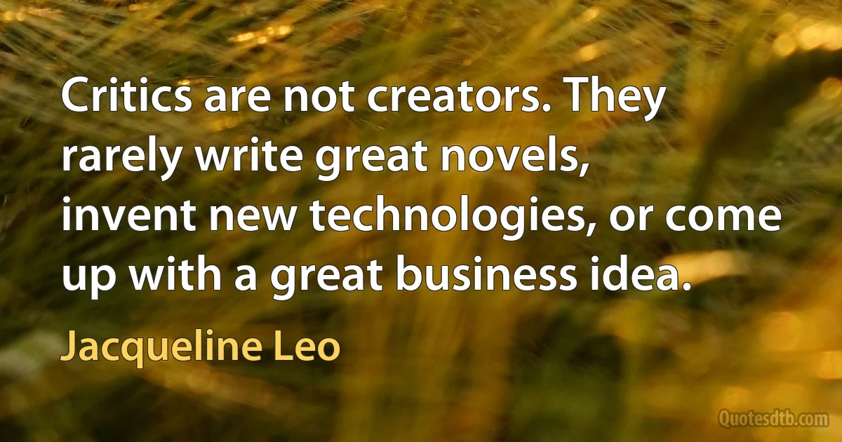 Critics are not creators. They rarely write great novels, invent new technologies, or come up with a great business idea. (Jacqueline Leo)