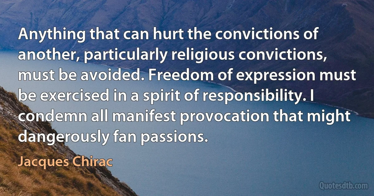 Anything that can hurt the convictions of another, particularly religious convictions, must be avoided. Freedom of expression must be exercised in a spirit of responsibility. I condemn all manifest provocation that might dangerously fan passions. (Jacques Chirac)