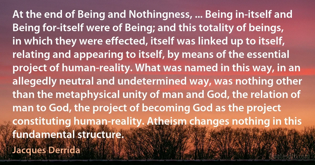 At the end of Being and Nothingness, ... Being in-itself and Being for-itself were of Being; and this totality of beings, in which they were effected, itself was linked up to itself, relating and appearing to itself, by means of the essential project of human-reality. What was named in this way, in an allegedly neutral and undetermined way, was nothing other than the metaphysical unity of man and God, the relation of man to God, the project of becoming God as the project constituting human-reality. Atheism changes nothing in this fundamental structure. (Jacques Derrida)