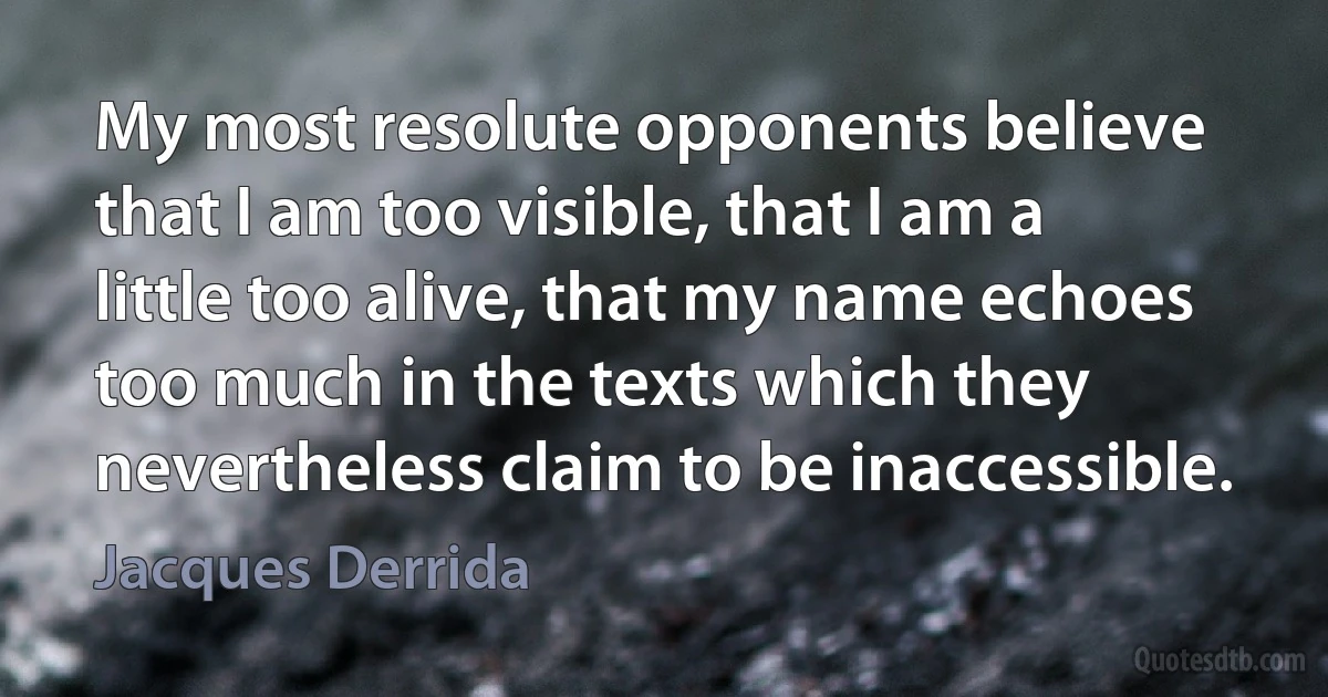 My most resolute opponents believe that I am too visible, that I am a little too alive, that my name echoes too much in the texts which they nevertheless claim to be inaccessible. (Jacques Derrida)