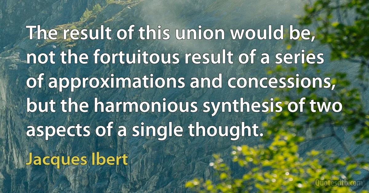 The result of this union would be, not the fortuitous result of a series of approximations and concessions, but the harmonious synthesis of two aspects of a single thought. (Jacques Ibert)