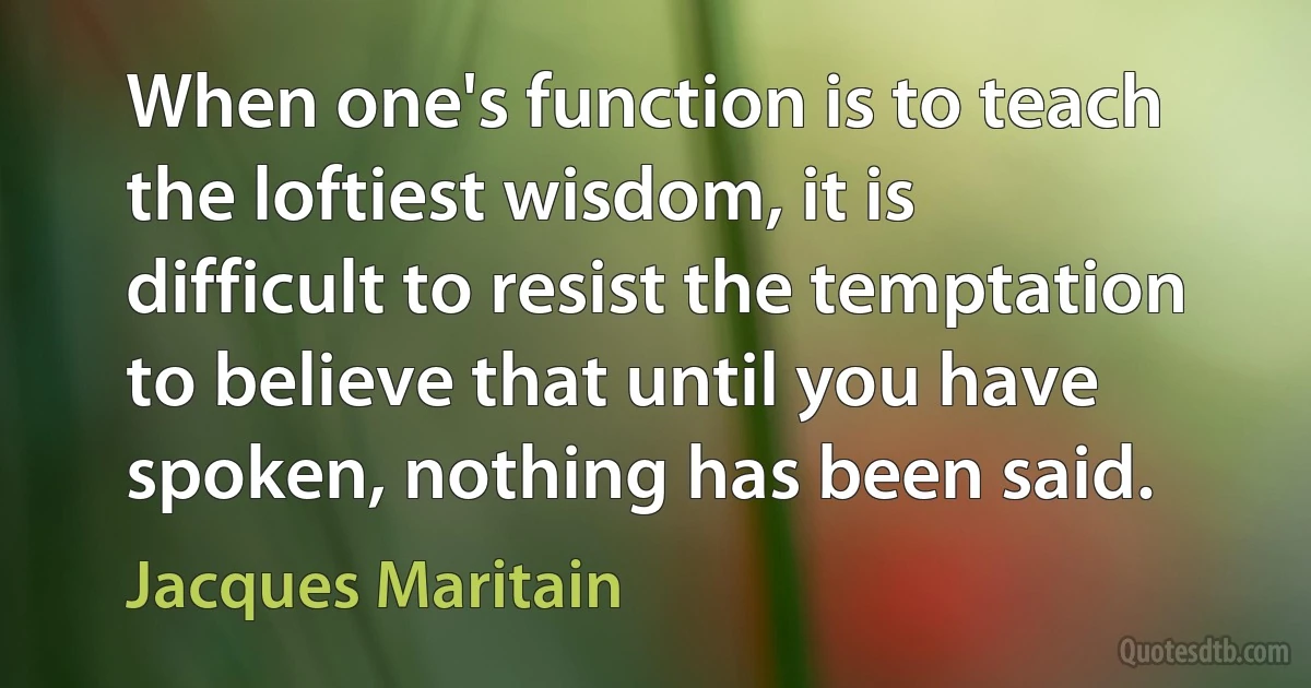 When one's function is to teach the loftiest wisdom, it is difficult to resist the temptation to believe that until you have spoken, nothing has been said. (Jacques Maritain)