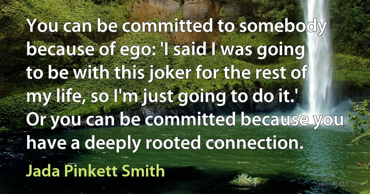 You can be committed to somebody because of ego: 'I said I was going to be with this joker for the rest of my life, so I'm just going to do it.' Or you can be committed because you have a deeply rooted connection. (Jada Pinkett Smith)