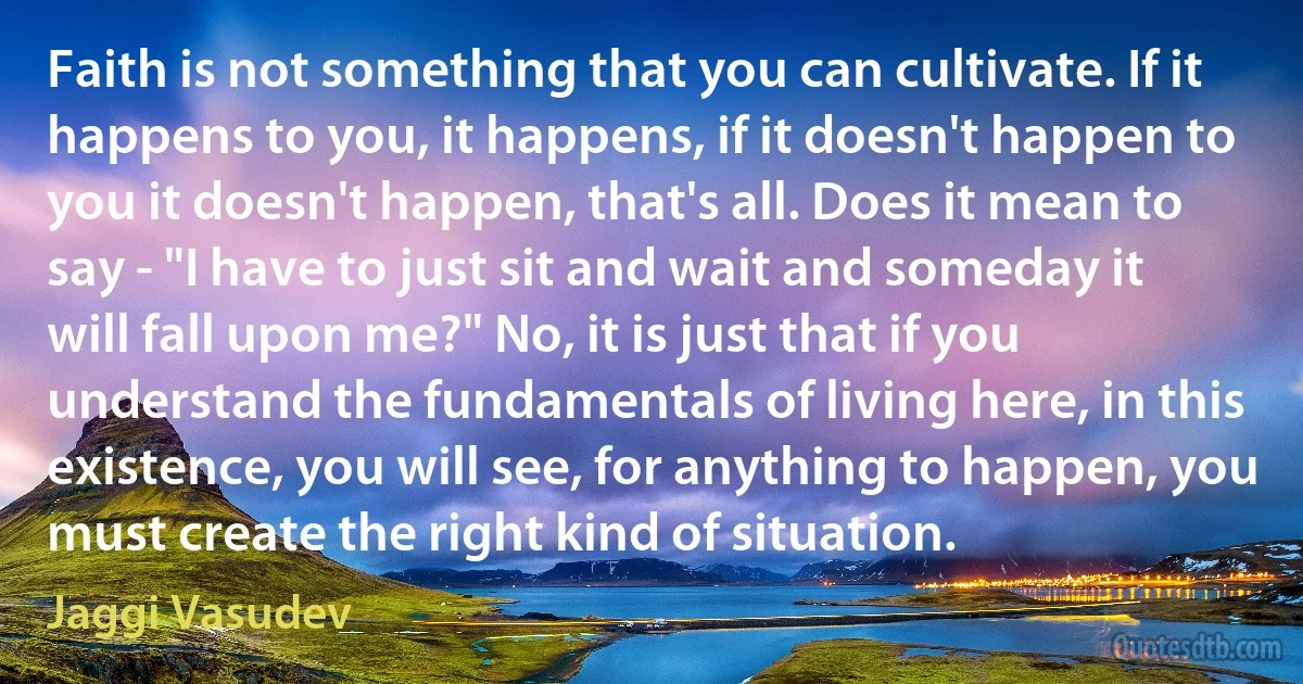 Faith is not something that you can cultivate. If it happens to you, it happens, if it doesn't happen to you it doesn't happen, that's all. Does it mean to say - "I have to just sit and wait and someday it will fall upon me?" No, it is just that if you understand the fundamentals of living here, in this existence, you will see, for anything to happen, you must create the right kind of situation. (Jaggi Vasudev)