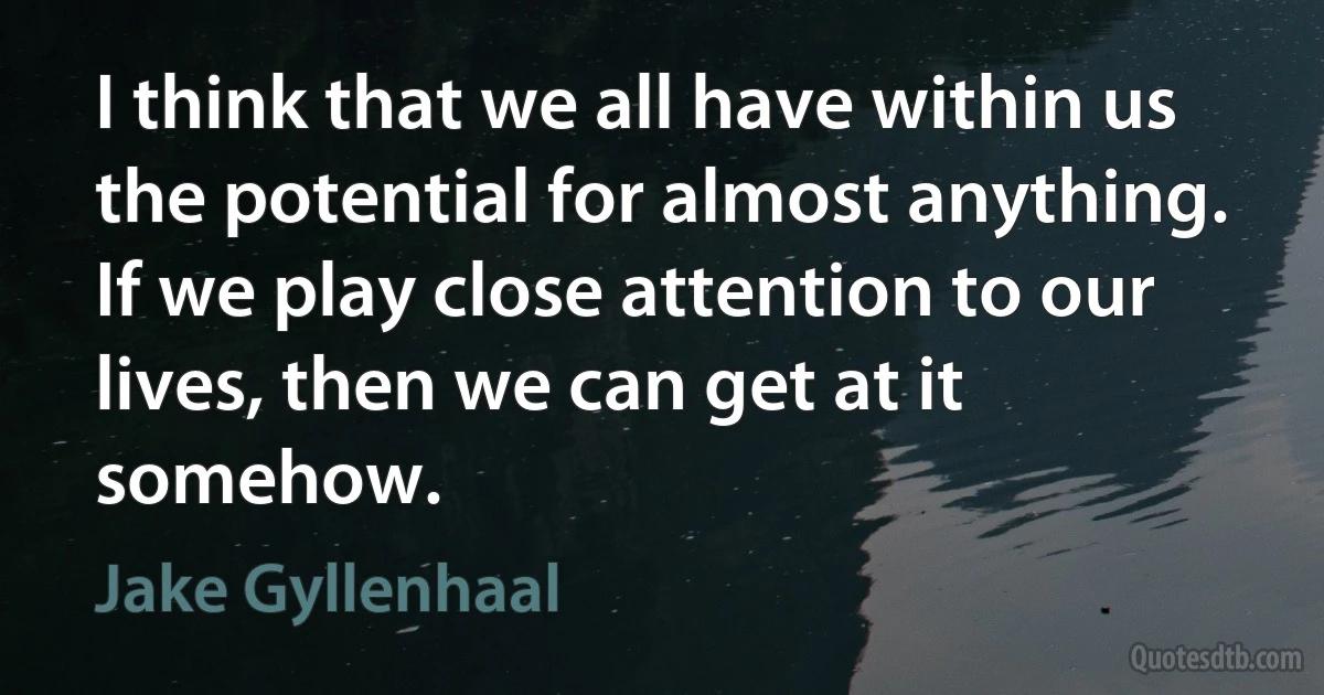 I think that we all have within us the potential for almost anything. If we play close attention to our lives, then we can get at it somehow. (Jake Gyllenhaal)