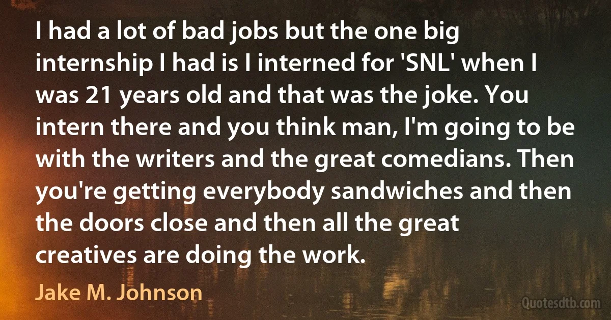 I had a lot of bad jobs but the one big internship I had is I interned for 'SNL' when I was 21 years old and that was the joke. You intern there and you think man, I'm going to be with the writers and the great comedians. Then you're getting everybody sandwiches and then the doors close and then all the great creatives are doing the work. (Jake M. Johnson)