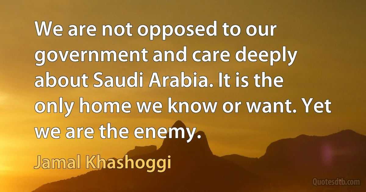 We are not opposed to our government and care deeply about Saudi Arabia. It is the only home we know or want. Yet we are the enemy. (Jamal Khashoggi)