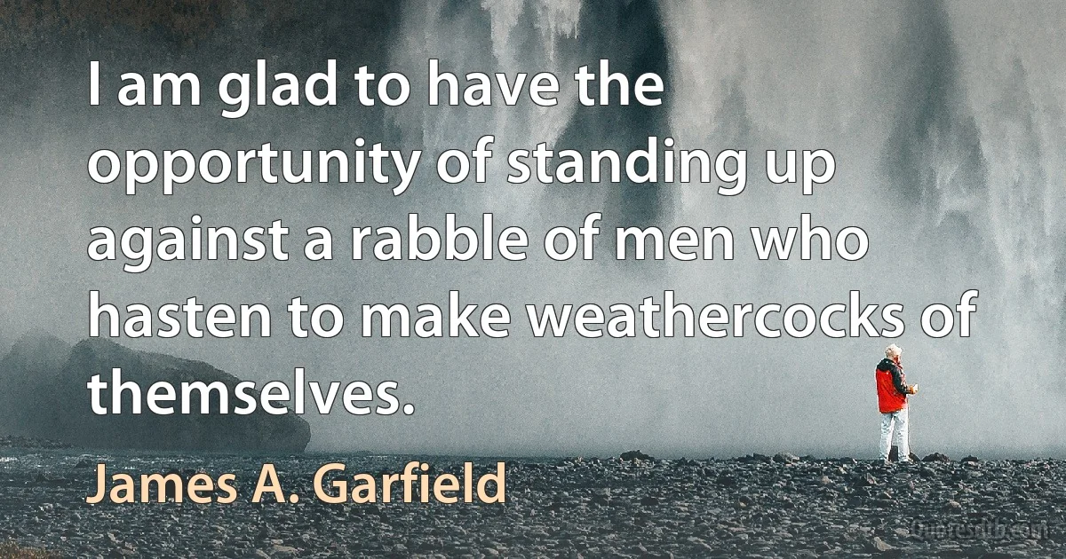 I am glad to have the opportunity of standing up against a rabble of men who hasten to make weathercocks of themselves. (James A. Garfield)