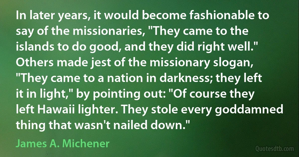 In later years, it would become fashionable to say of the missionaries, "They came to the islands to do good, and they did right well." Others made jest of the missionary slogan, "They came to a nation in darkness; they left it in light," by pointing out: "Of course they left Hawaii lighter. They stole every goddamned thing that wasn't nailed down." (James A. Michener)