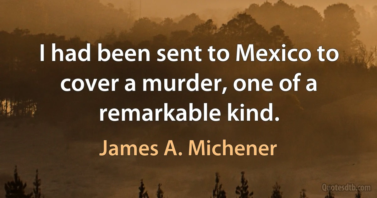 I had been sent to Mexico to cover a murder, one of a remarkable kind. (James A. Michener)