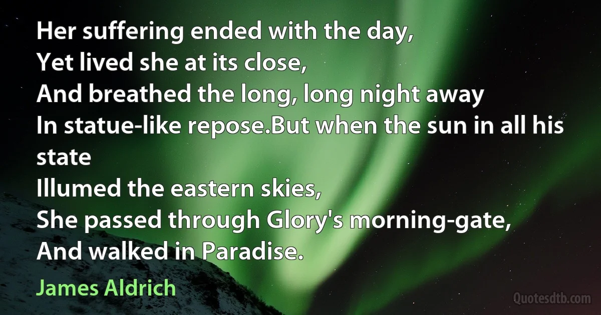 Her suffering ended with the day,
Yet lived she at its close,
And breathed the long, long night away
In statue-like repose.But when the sun in all his state
Illumed the eastern skies,
She passed through Glory's morning-gate,
And walked in Paradise. (James Aldrich)