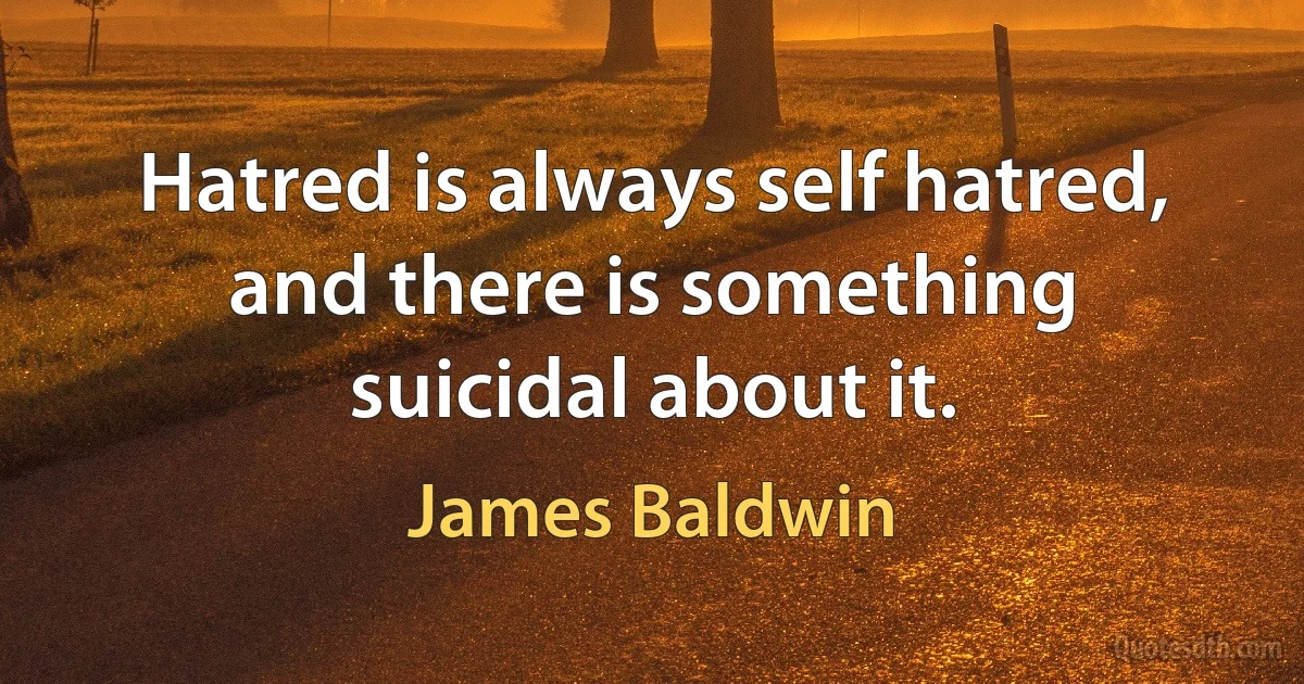 Hatred is always self hatred, and there is something suicidal about it. (James Baldwin)