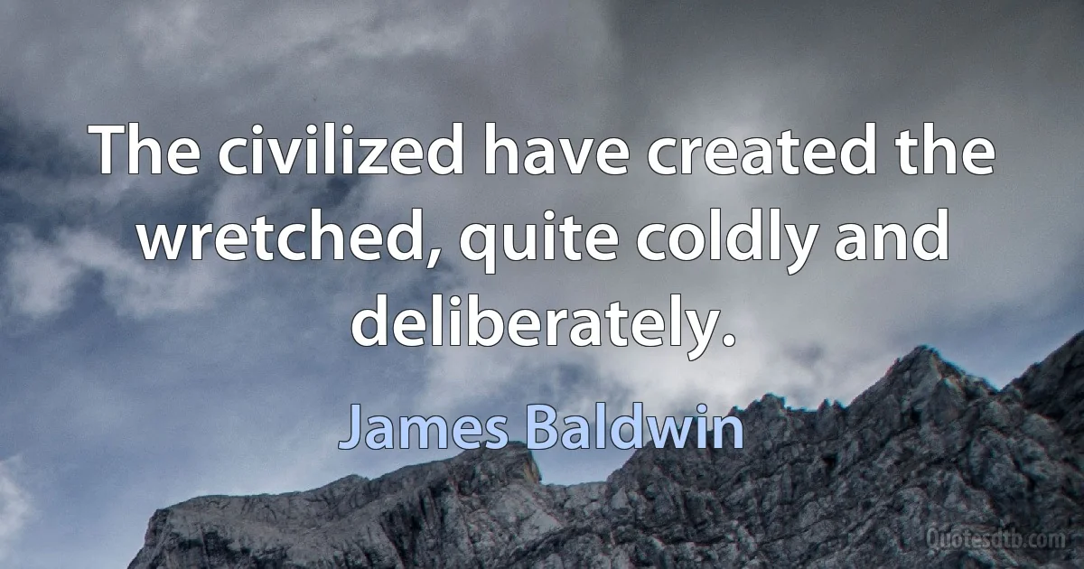 The civilized have created the wretched, quite coldly and deliberately. (James Baldwin)