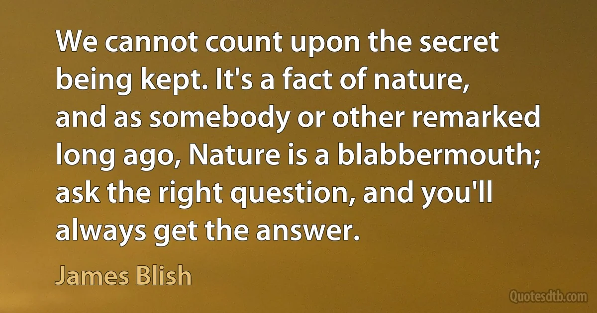 We cannot count upon the secret being kept. It's a fact of nature, and as somebody or other remarked long ago, Nature is a blabbermouth; ask the right question, and you'll always get the answer. (James Blish)