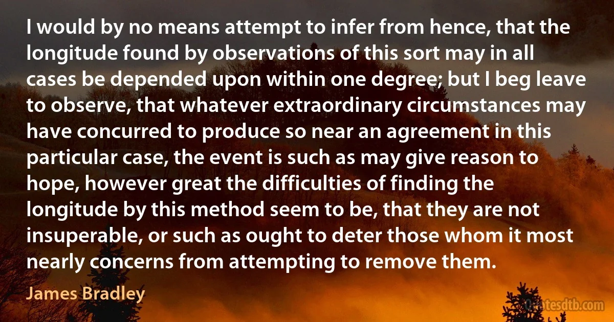 I would by no means attempt to infer from hence, that the longitude found by observations of this sort may in all cases be depended upon within one degree; but I beg leave to observe, that whatever extraordinary circumstances may have concurred to produce so near an agreement in this particular case, the event is such as may give reason to hope, however great the difficulties of finding the longitude by this method seem to be, that they are not insuperable, or such as ought to deter those whom it most nearly concerns from attempting to remove them. (James Bradley)