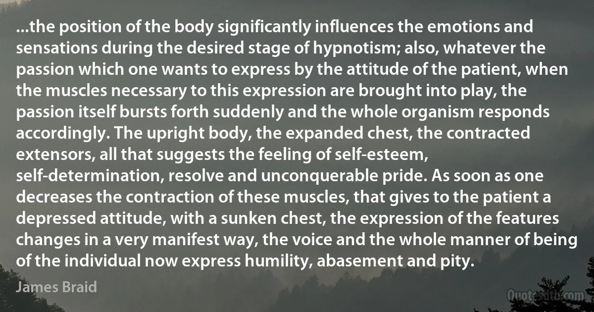 ...the position of the body significantly influences the emotions and sensations during the desired stage of hypnotism; also, whatever the passion which one wants to express by the attitude of the patient, when the muscles necessary to this expression are brought into play, the passion itself bursts forth suddenly and the whole organism responds accordingly. The upright body, the expanded chest, the contracted extensors, all that suggests the feeling of self-esteem, self-determination, resolve and unconquerable pride. As soon as one decreases the contraction of these muscles, that gives to the patient a depressed attitude, with a sunken chest, the expression of the features changes in a very manifest way, the voice and the whole manner of being of the individual now express humility, abasement and pity. (James Braid)