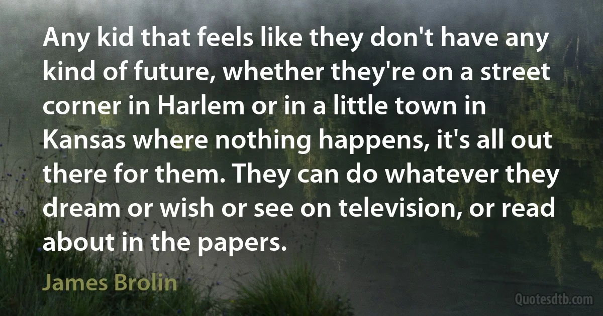 Any kid that feels like they don't have any kind of future, whether they're on a street corner in Harlem or in a little town in Kansas where nothing happens, it's all out there for them. They can do whatever they dream or wish or see on television, or read about in the papers. (James Brolin)