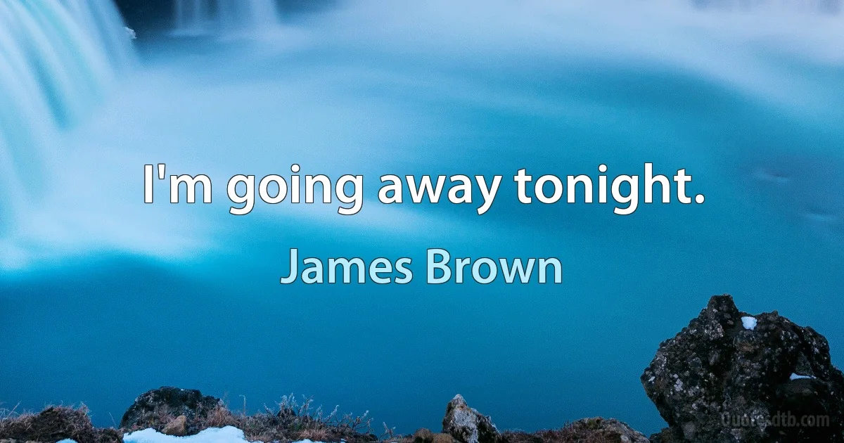 I'm going away tonight. (James Brown)