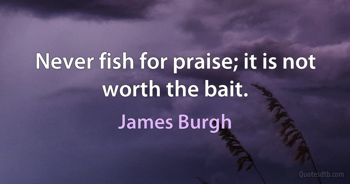 Never fish for praise; it is not worth the bait. (James Burgh)