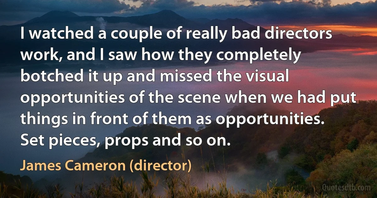 I watched a couple of really bad directors work, and I saw how they completely botched it up and missed the visual opportunities of the scene when we had put things in front of them as opportunities. Set pieces, props and so on. (James Cameron (director))