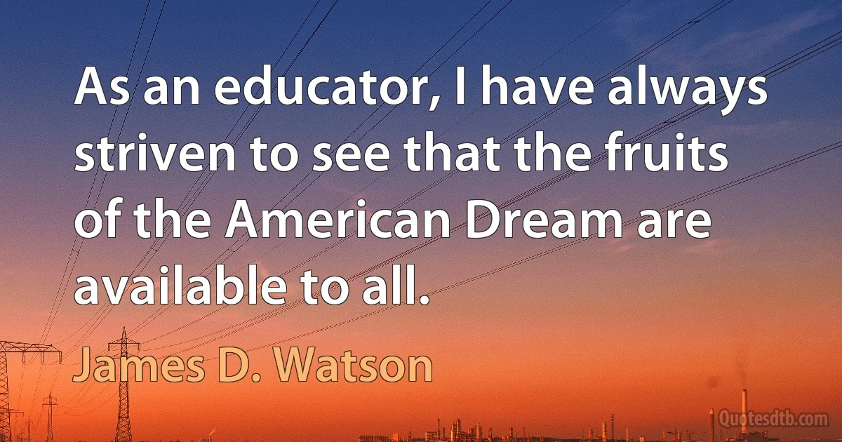 As an educator, I have always striven to see that the fruits of the American Dream are available to all. (James D. Watson)