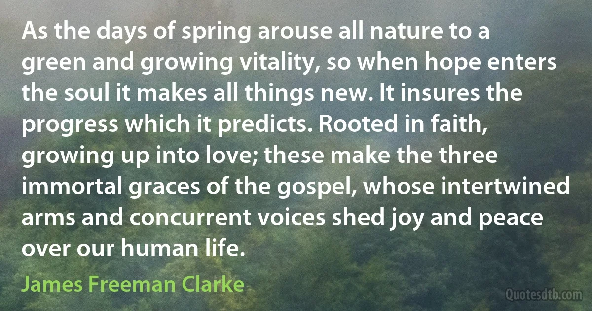 As the days of spring arouse all nature to a green and growing vitality, so when hope enters the soul it makes all things new. It insures the progress which it predicts. Rooted in faith, growing up into love; these make the three immortal graces of the gospel, whose intertwined arms and concurrent voices shed joy and peace over our human life. (James Freeman Clarke)