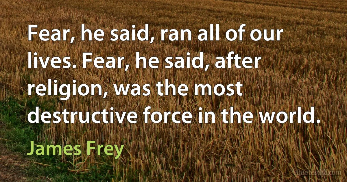 Fear, he said, ran all of our lives. Fear, he said, after religion, was the most destructive force in the world. (James Frey)